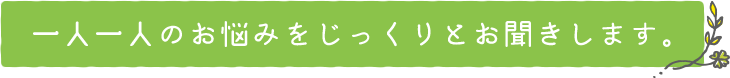 一人一人のお悩みをじっくりとお聞きします。